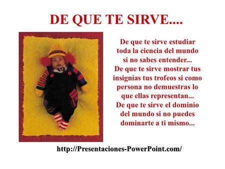 De que te sirve estudiar toda la ciencia del mundo si no sabes entender... De que te sirve mostrar tus insignias tus trofeos si como persona no demuestras.