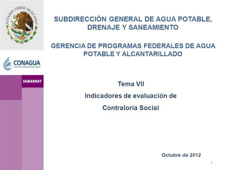 SUBDIRECCIÓN GENERAL DE AGUA POTABLE, DRENAJE Y SANEAMIENTO GERENCIA DE PROGRAMAS FEDERALES DE AGUA POTABLE Y ALCANTARILLADO Octubre de 2012 Tema VII Indicadores.