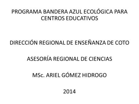 PROGRAMA BANDERA AZUL ECOLÓGICA PARA CENTROS EDUCATIVOS DIRECCIÓN REGIONAL DE ENSEÑANZA DE COTO ASESORÍA REGIONAL DE CIENCIAS MSc. ARIEL GÓMEZ HIDROGO.