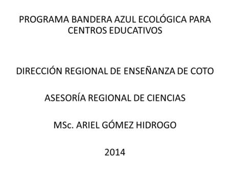 PROGRAMA BANDERA AZUL ECOLÓGICA PARA CENTROS EDUCATIVOS DIRECCIÓN REGIONAL DE ENSEÑANZA DE COTO ASESORÍA REGIONAL DE CIENCIAS MSc. ARIEL GÓMEZ HIDROGO.