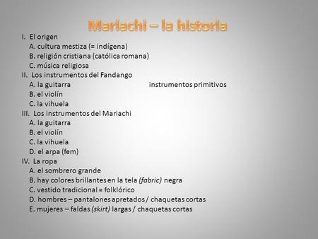 Mariachi – la historia I. El origen A. cultura mestiza (= indígena) B. religión cristiana (católica romana) C. música religiosa II. Los instrumentos del.