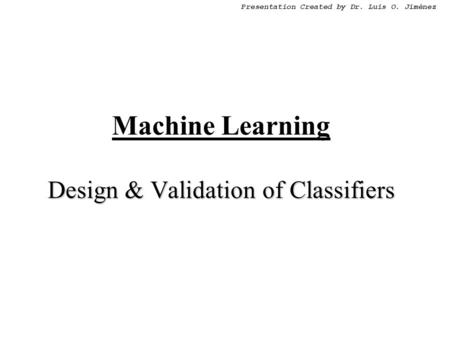 Presentation Created by Dr. Luis O. Jiménez Design & Validation of Classifiers Machine Learning Design & Validation of Classifiers.