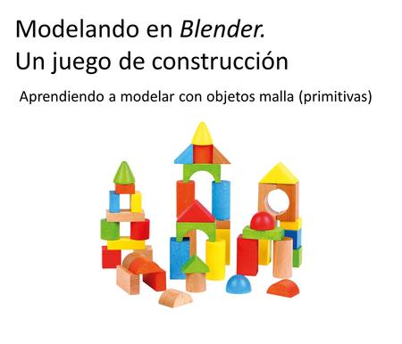 Aprendiendo a modelar con objetos malla (primitivas) Modelando en Blender. Un juego de construcción.