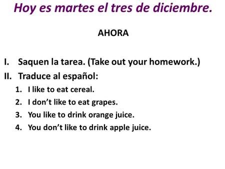 Hoy es martes el tres de diciembre. AHORA I.Saquen la tarea. (Take out your homework.) II.Traduce al español: 1.I like to eat cereal. 2.I don’t like to.