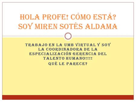 TRABAJO EN LA UMB VIRTUAL Y SOY LA COORDINADORA DE LA ESPECIALIZACIÓN GERENCIA DEL TALENTO HUMANO!!!! QUÉ LE PARECE? HOLA PROFE! CÓMO ESTÁ? SOY MIREN SOTÉS.