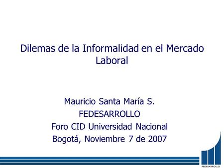 Dilemas de la Informalidad en el Mercado Laboral Mauricio Santa María S. FEDESARROLLO Foro CID Universidad Nacional Bogotá, Noviembre 7 de 2007.