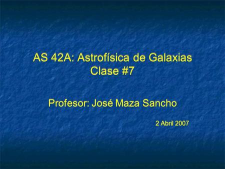 AS 42A: Astrofísica de Galaxias Clase #7 Profesor: José Maza Sancho 2 Abril 2007 Profesor: José Maza Sancho 2 Abril 2007.