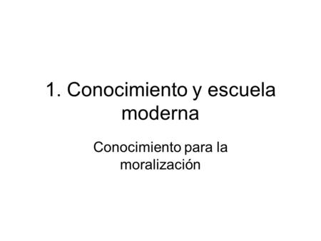 1. Conocimiento y escuela moderna Conocimiento para la moralización.