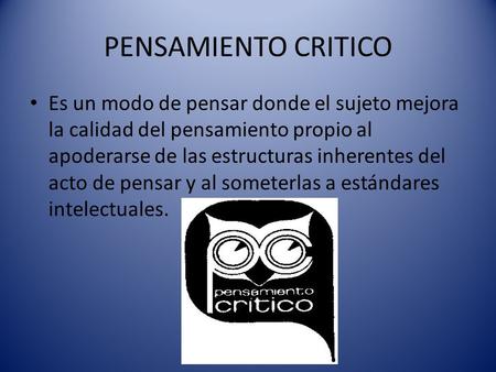 PENSAMIENTO CRITICO Es un modo de pensar donde el sujeto mejora la calidad del pensamiento propio al apoderarse de las estructuras inherentes del acto.