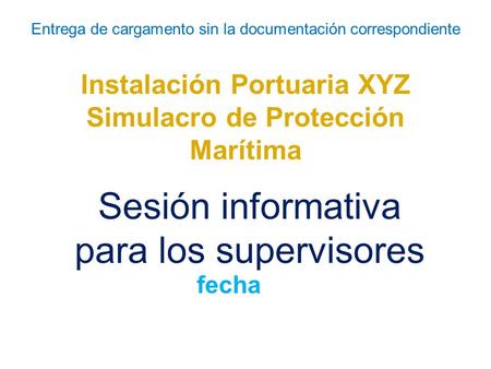Entrega de cargamento sin la documentación correspondiente Instalación Portuaria XYZ Simulacro de Protección Marítima Sesión informativa para los supervisores.