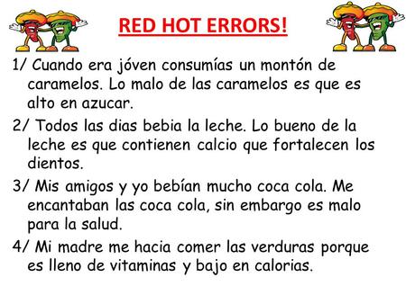 RED HOT ERRORS! 1/ Cuando era jóven consumías un montón de caramelos. Lo malo de las caramelos es que es alto en azucar. 2/ Todos las dias bebia la leche.