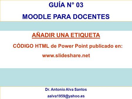 GUÍA N° 03 MOODLE PARA DOCENTES Dr. Antonio Alva Santos AÑADIR UNA ETIQUETA CÓDIGO HTML de Power Point publicado en: