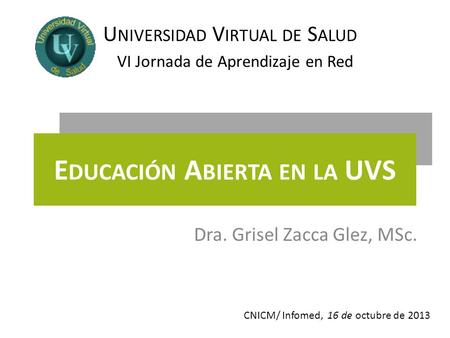 VI Jornada de Aprendizaje en Red U NIVERSIDAD V IRTUAL DE S ALUD E DUCACIÓN A BIERTA EN LA UVS Dra. Grisel Zacca Glez, MSc. 16 de octubre de 2013CNICM/