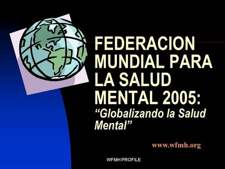 WFMH PROFILE FEDERACION MUNDIAL PARA LA SALUD MENTAL 2005: “Globalizando la Salud Mental” www.wfmh.org.