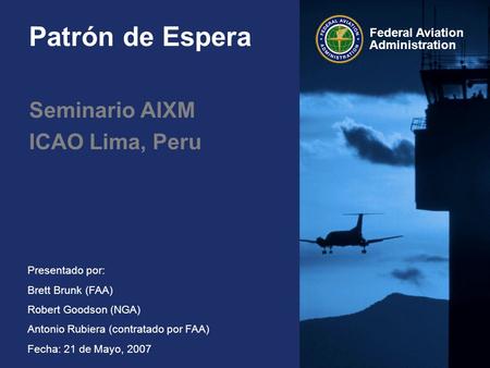 Federal Aviation Administration Presentado por: Brett Brunk (FAA) Robert Goodson (NGA) Antonio Rubiera (contratado por FAA) Fecha: 21 de Mayo, 2007 Patrón.