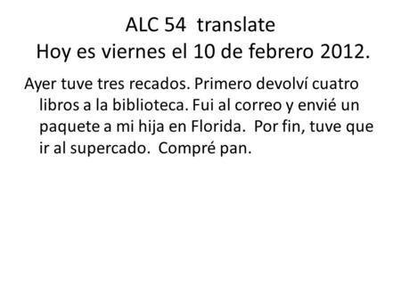 ALC 54 translate Hoy es viernes el 10 de febrero 2012. Ayer tuve tres recados. Primero devolví cuatro libros a la biblioteca. Fui al correo y envié un.