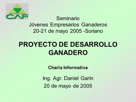 PROYECTO DE DESARROLLO GANADERO Charla Informativa Ing. Agr. Daniel Garín 20 de mayo de 2005 Seminario Jóvenes Empresarios Ganaderos 20-21 de mayo 2005.