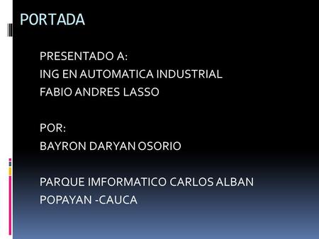 PORTADA PRESENTADO A: ING EN AUTOMATICA INDUSTRIAL FABIO ANDRES LASSO POR: BAYRON DARYAN OSORIO PARQUE IMFORMATICO CARLOS ALBAN POPAYAN -CAUCA.