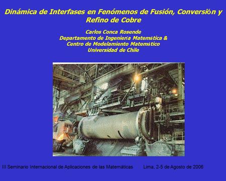 Dinámica de Interfases en Fenómenos de Fusión, Conversión y Refino de Cobre Carlos Conca Rosende Departamento de Ingeniería Matemática & Centro de Modelamiento.