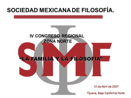 SOCIEDAD MEXICANA DE FILOSOFÍA. IV CONGRESO REGIONAL ZONA NORTE “LA FAMILIA Y LA FILOSOFIA” 12 de Abril de 2007 Tijuana, Baja California Norte.