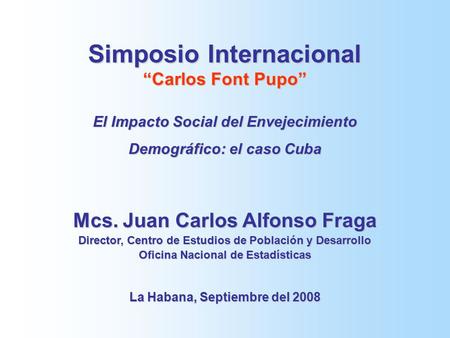 Simposio Internacional “Carlos Font Pupo” El Impacto Social del Envejecimiento Demográfico: el caso Cuba Mcs. Juan Carlos Alfonso Fraga Director, Centro.
