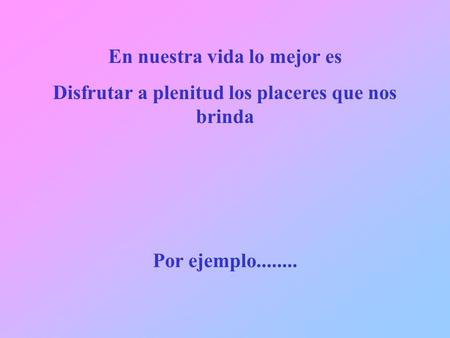 En nuestra vida lo mejor es Disfrutar a plenitud los placeres que nos brinda Por ejemplo........