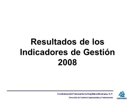 Confederación Patronal de la República Mexicana, S.P. Dirección de Centros Empresariales y Federaciones Resultados de los Indicadores de Gestión 2008.