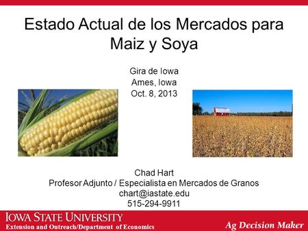 Extension and Outreach/Department of Economics Estado Actual de los Mercados para Maiz y Soya Gira de Iowa Ames, Iowa Oct. 8, 2013 Chad Hart Profesor Adjunto.