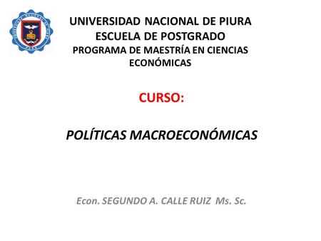 UNIVERSIDAD NACIONAL DE PIURA ESCUELA DE POSTGRADO PROGRAMA DE MAESTRÍA EN CIENCIAS ECONÓMICAS CURSO: POLÍTICAS MACROECONÓMICAS Econ. SEGUNDO A. CALLE.