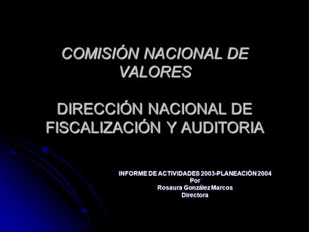 COMISIÓN NACIONAL DE VALORES DIRECCIÓN NACIONAL DE FISCALIZACIÓN Y AUDITORIA INFORME DE ACTIVIDADES 2003-PLANEACIÓN 2004 Por Rosaura González Marcos Directora.