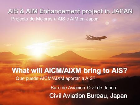 What will AICM/AIXM bring to AIS? Civil Aviation Bureau, Japan Projecto de Mejoras a AIS e AIM en Japon Que puede AICM/AIXM aportar a AIS? Buro de Aviacion.