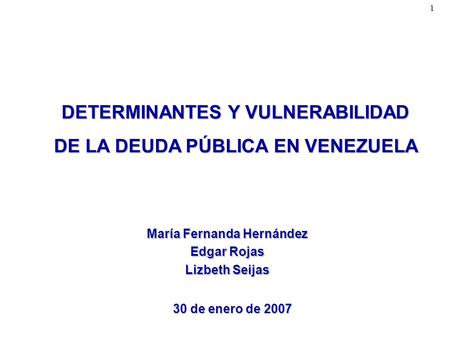 1 DETERMINANTES Y VULNERABILIDAD DE LA DEUDA PÚBLICA EN VENEZUELA 30 de enero de 2007 María Fernanda Hernández Edgar Rojas Lizbeth Seijas.