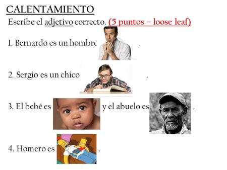 Escribe el adjetivo correcto. (5 puntos – loose leaf) 1. Bernardo es un hombre. 2. Sergio es un chico. 3. El bebé es y el abuelo es. 4. Homero es. CALENTAMIENTO.