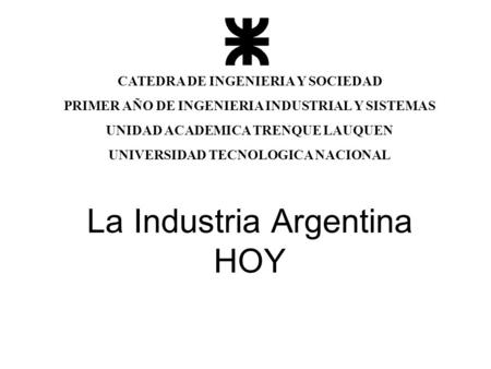 La Industria Argentina HOY CATEDRA DE INGENIERIA Y SOCIEDAD PRIMER AÑO DE INGENIERIA INDUSTRIAL Y SISTEMAS UNIDAD ACADEMICA TRENQUE LAUQUEN UNIVERSIDAD.