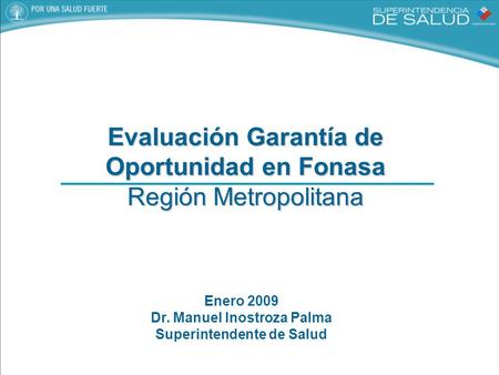 Evaluación Garantía de Oportunidad en Fonasa Región Metropolitana Enero 2009 Dr. Manuel Inostroza Palma Superintendente de Salud.