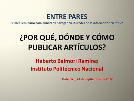 ¿POR QUÉ, DÓNDE Y CÓMO PUBLICAR ARTÍCULOS? Heberto Balmori Ramírez Instituto Politécnico Nacional Tlatelolco, 24 de septiembre de 2012 ENTRE PARES Primer.