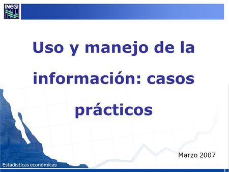 Estadísticas económicas Uso y manejo de la información: casos prácticos Marzo 2007.