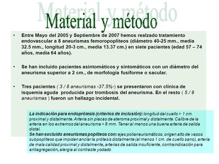 Entre Mayo del 2005 y Septiembre de 2007 hemos realzado tratamiento endovascular a 8 aneurismas femoropoplíteos (diámetro 40-25 mm., media 32.5 mm., longitud.