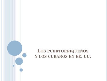 L OS PUERTORRIQUEÑOS Y LOS CUBANOS EN EE. UU.. L OS PUERTORRIQUEÑOS :