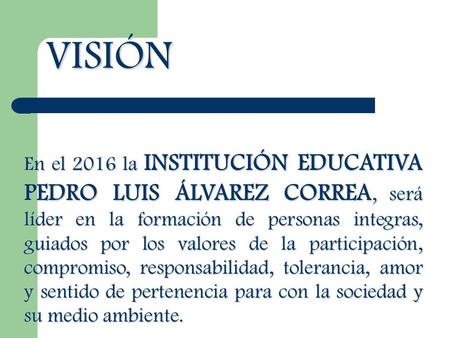 VISIÓN En el 2016 la INSTITUCIÓN EDUCATIVA PEDRO LUIS ÁLVAREZ CORREA, será líder en la formación de personas integras, guiados por los valores de la participación,