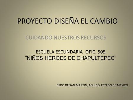 PROYECTO DISEÑA EL CAMBIO CUIDANDO NUESTROS RECURSOS EJIDO DE SAN MARTIN, ACULCO, ESTADO DE MEXICO ESCUELA ESCUNDARIA OFIC. 505 ¨NIÑOS HEROES DE CHAPULTEPEC.