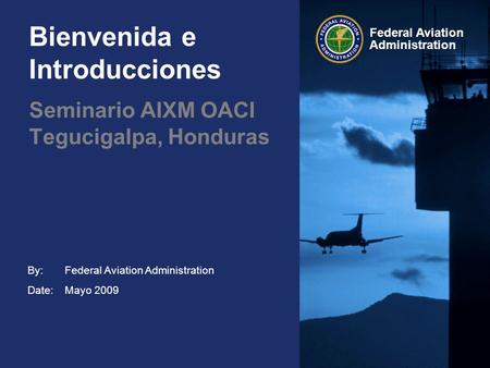 By: Date: Federal Aviation Administration Bienvenida e Introducciones Federal Aviation Administration Mayo 2009 Seminario AIXM OACI Tegucigalpa, Honduras.