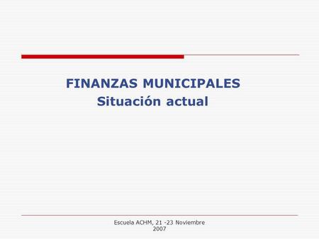 Escuela ACHM, 21 -23 Noviembre 2007 FINANZAS MUNICIPALES Situación actual.