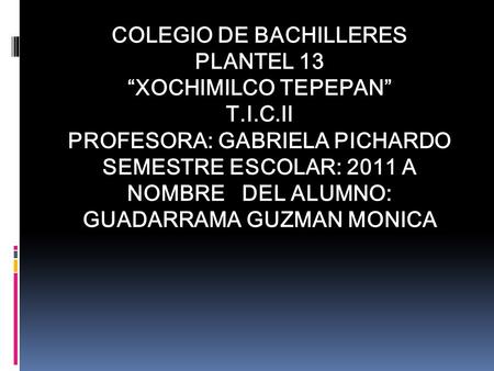 COLEGIO DE BACHILLERES PLANTEL 13 “XOCHIMILCO TEPEPAN” T.I.C.II PROFESORA: GABRIELA PICHARDO SEMESTRE ESCOLAR: 2011 A NOMBRE DEL ALUMNO: GUADARRAMA GUZMAN.