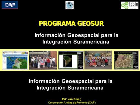 PROGRAMA GEOSUR Información Geoespacial para la Integración Suramericana Eric van Praag Corporación Andina de Fomento (CAF) Información Geoespacial para.