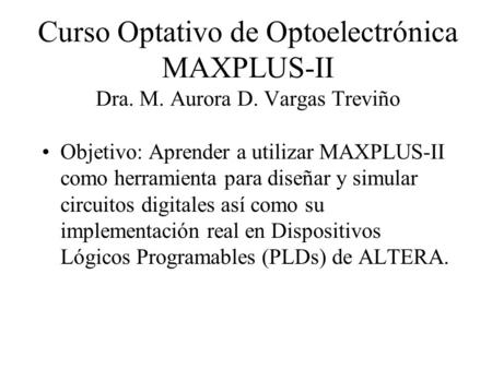 Curso Optativo de Optoelectrónica MAXPLUS-II Dra. M. Aurora D. Vargas Treviño Objetivo: Aprender a utilizar MAXPLUS-II como herramienta para diseñar y.