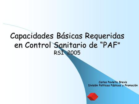 Capacidades Básicas Requeridas en Control Sanitario de “PAF ” RSI 2005 Carlos Pavletic Brevis División Políticas Públicas y Promoción.