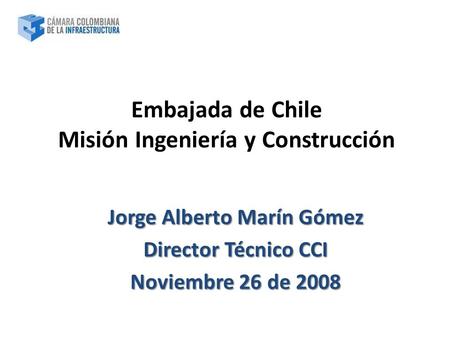 Jorge Alberto Marín Gómez Director Técnico CCI Noviembre 26 de 2008 Embajada de Chile Misión Ingeniería y Construcción.