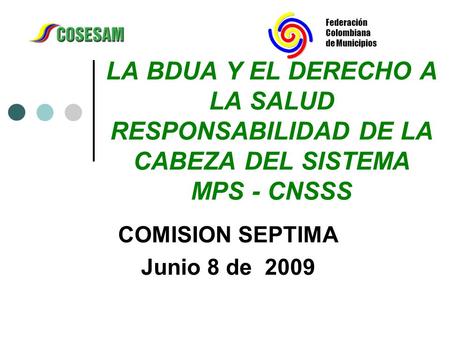 Federación Colombiana de Municipios LA BDUA Y EL DERECHO A LA SALUD RESPONSABILIDAD DE LA CABEZA DEL SISTEMA MPS - CNSSS COMISION SEPTIMA Junio 8 de 2009.