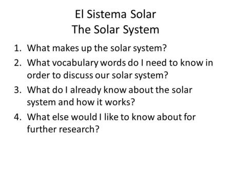 El Sistema Solar The Solar System 1.What makes up the solar system? 2.What vocabulary words do I need to know in order to discuss our solar system? 3.What.
